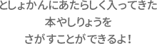 としょかんにあたらしく入ってきた本やしりょうをさがすことができるよ！