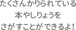 たくさんかりられている本やしりょうをさがすことができるよ！